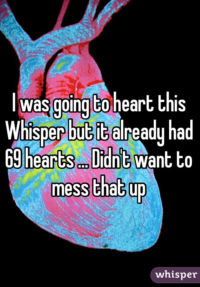 I was going to heart this Whisper but it already had 69 hearts ... Didn't want to mess that up