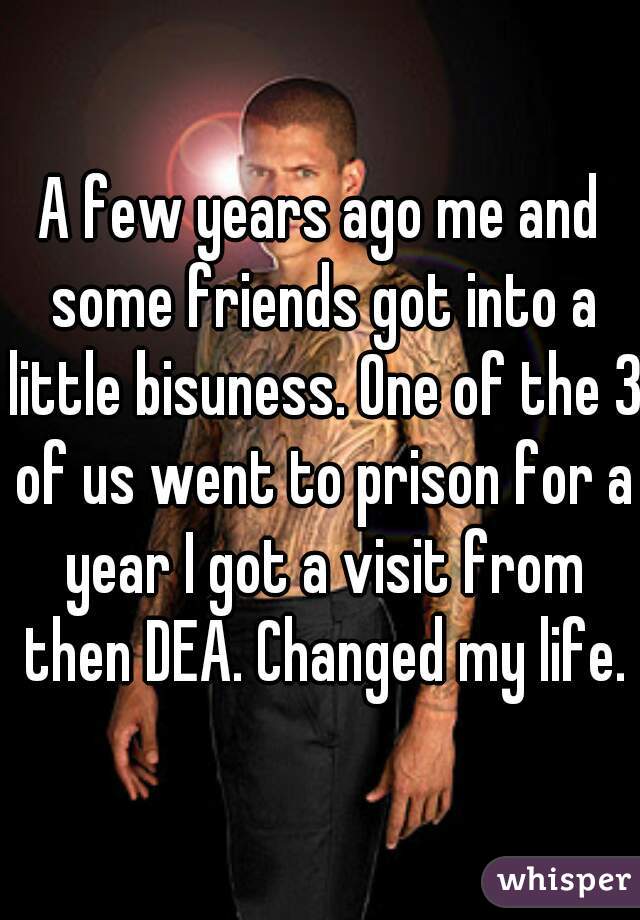A few years ago me and some friends got into a little bisuness. One of the 3 of us went to prison for a year I got a visit from then DEA. Changed my life.