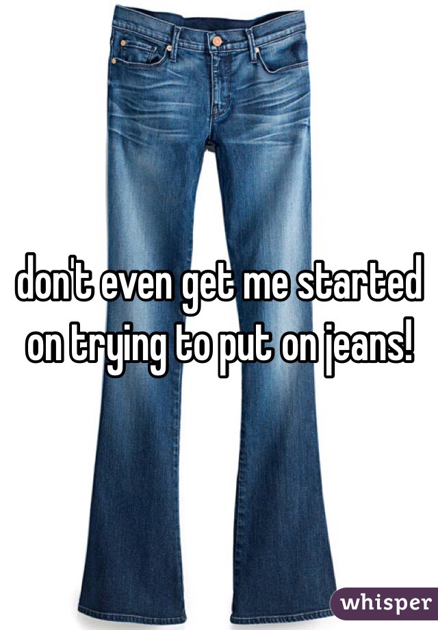 don't even get me started on trying to put on jeans!