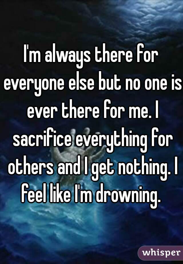 I'm always there for everyone else but no one is ever there for me. I sacrifice everything for others and I get nothing. I feel like I'm drowning. 