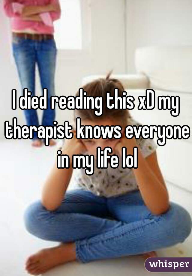 I died reading this xD my therapist knows everyone in my life lol