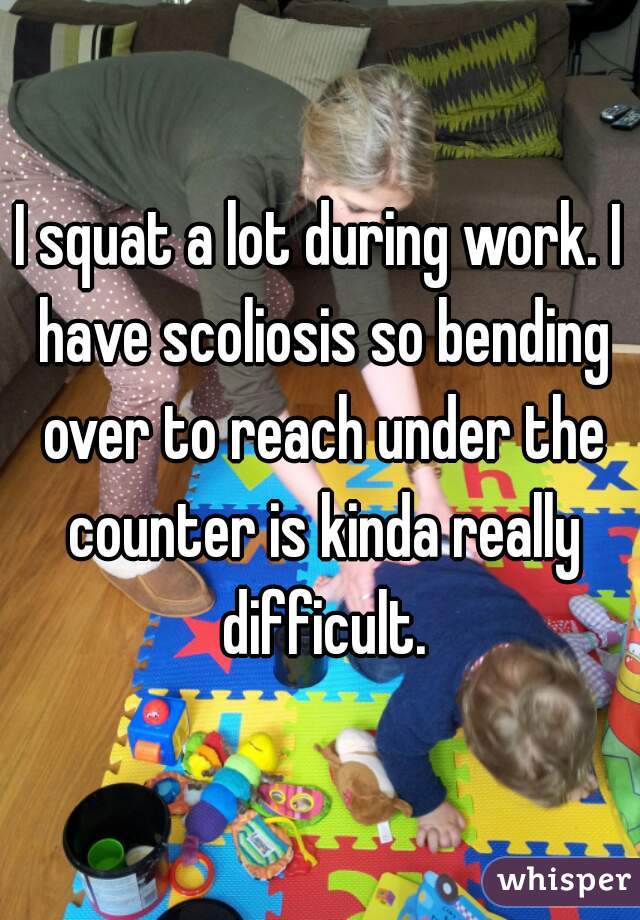 I squat a lot during work. I have scoliosis so bending over to reach under the counter is kinda really difficult.