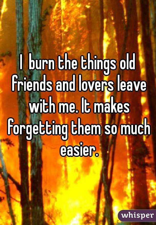 I  burn the things old friends and lovers leave with me. It makes forgetting them so much easier.