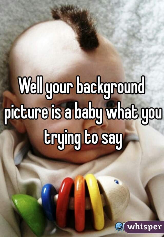 Well your background picture is a baby what you trying to say