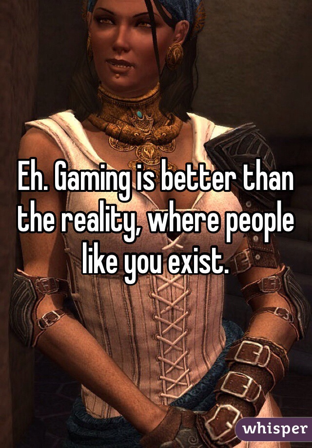 Eh. Gaming is better than the reality, where people like you exist.