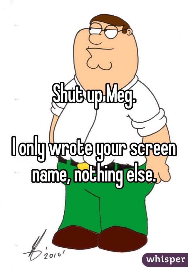 Shut up Meg. 

I only wrote your screen name, nothing else.