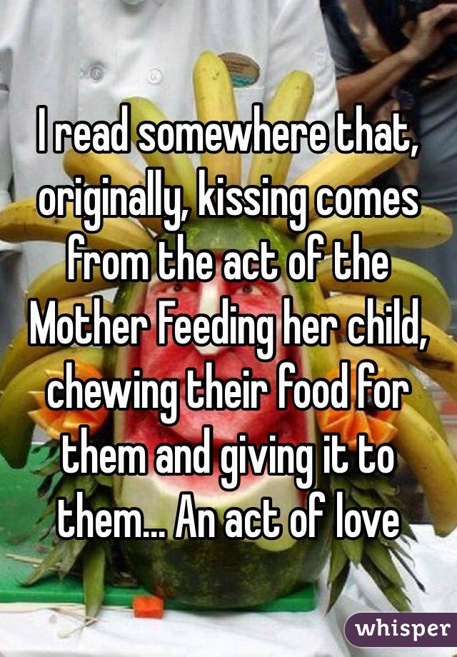 I read somewhere that, originally, kissing comes from the act of the
Mother Feeding her child, chewing their food for them and giving it to them... An act of love