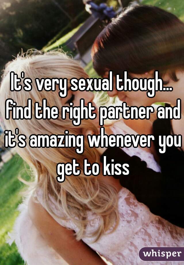 It's very sexual though... find the right partner and it's amazing whenever you get to kiss