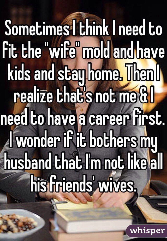 Sometimes I think I need to fit the "wife" mold and have kids and stay home. Then I realize that's not me & I need to have a career first. I wonder if it bothers my husband that I'm not like all his friends' wives. 
