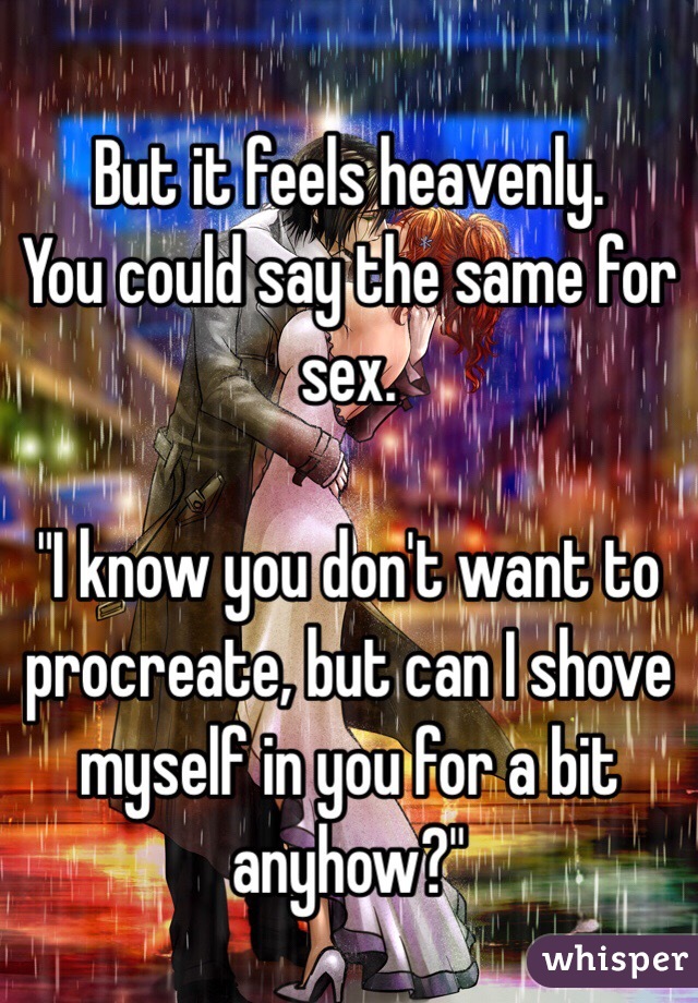 But it feels heavenly. 
You could say the same for sex. 

"I know you don't want to procreate, but can I shove myself in you for a bit anyhow?"