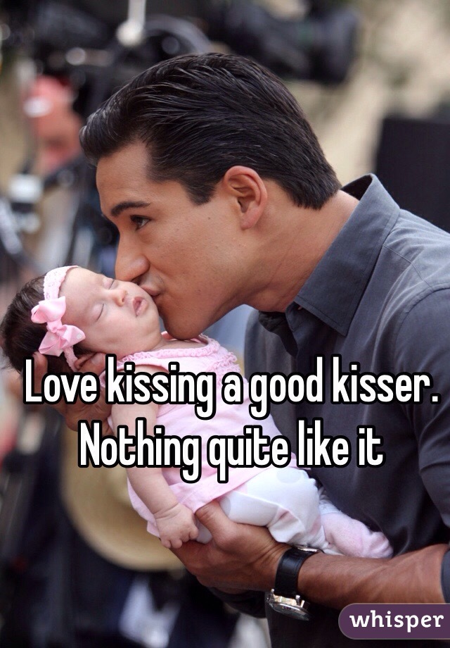 Love kissing a good kisser.  Nothing quite like it