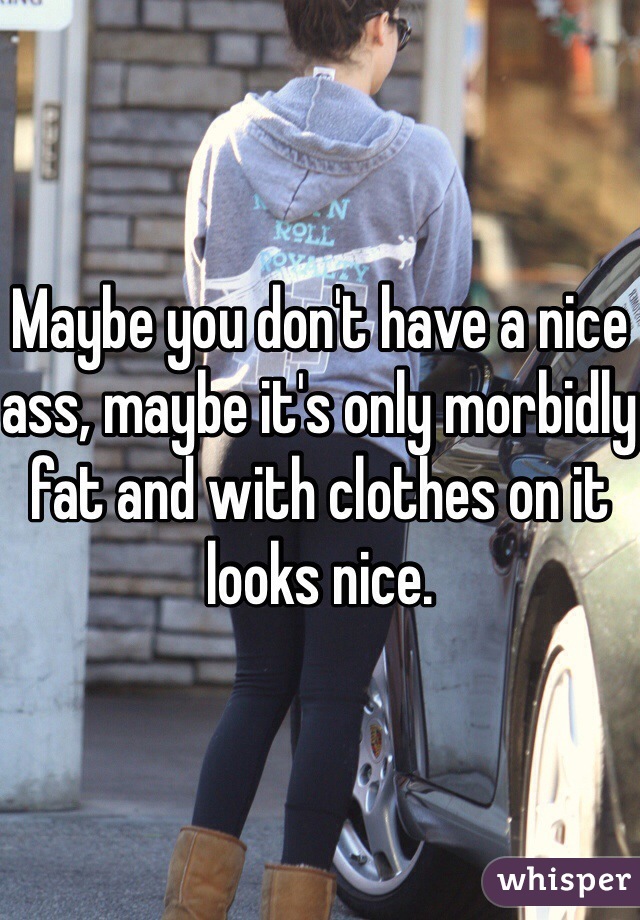 Maybe you don't have a nice ass, maybe it's only morbidly fat and with clothes on it looks nice. 