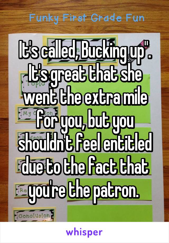 It's called, Bucking up". It's great that she went the extra mile for you, but you shouldn't feel entitled due to the fact that you're the patron. 