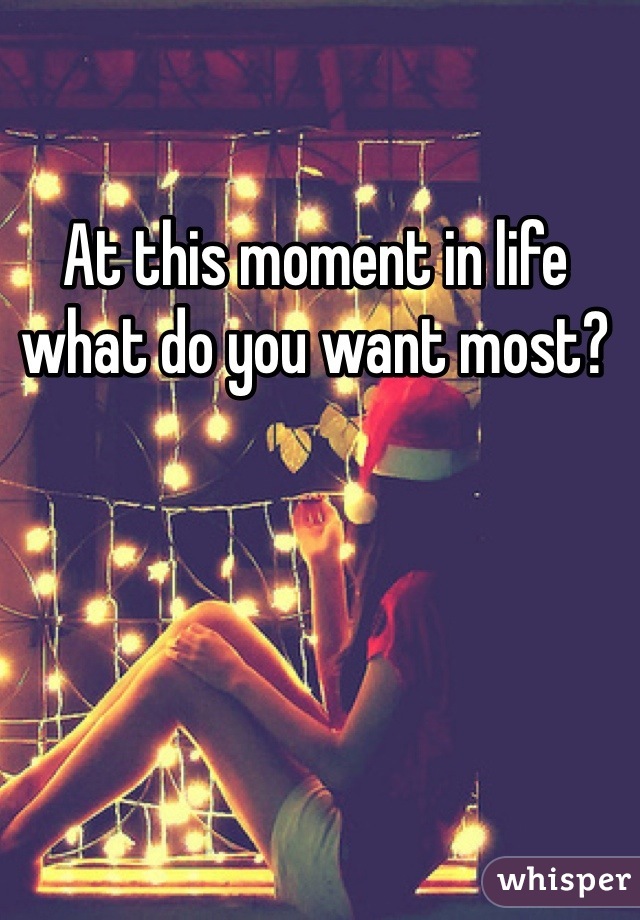 At this moment in life what do you want most?