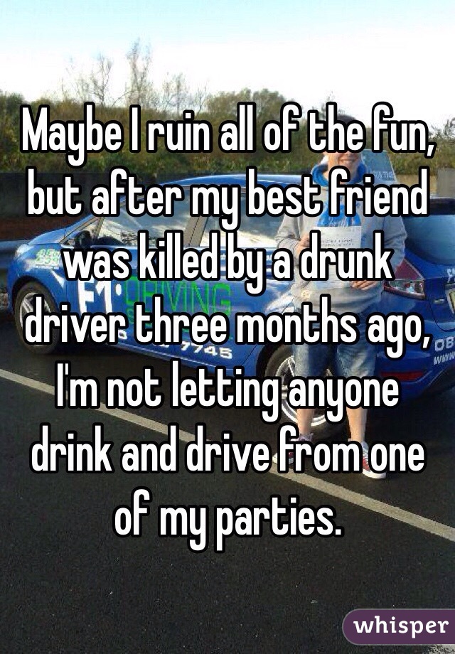 Maybe I ruin all of the fun, but after my best friend was killed by a drunk driver three months ago, I'm not letting anyone drink and drive from one of my parties.