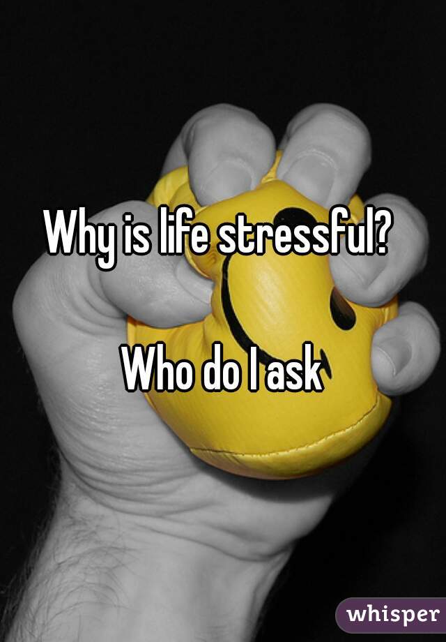 Why is life stressful? 

Who do I ask