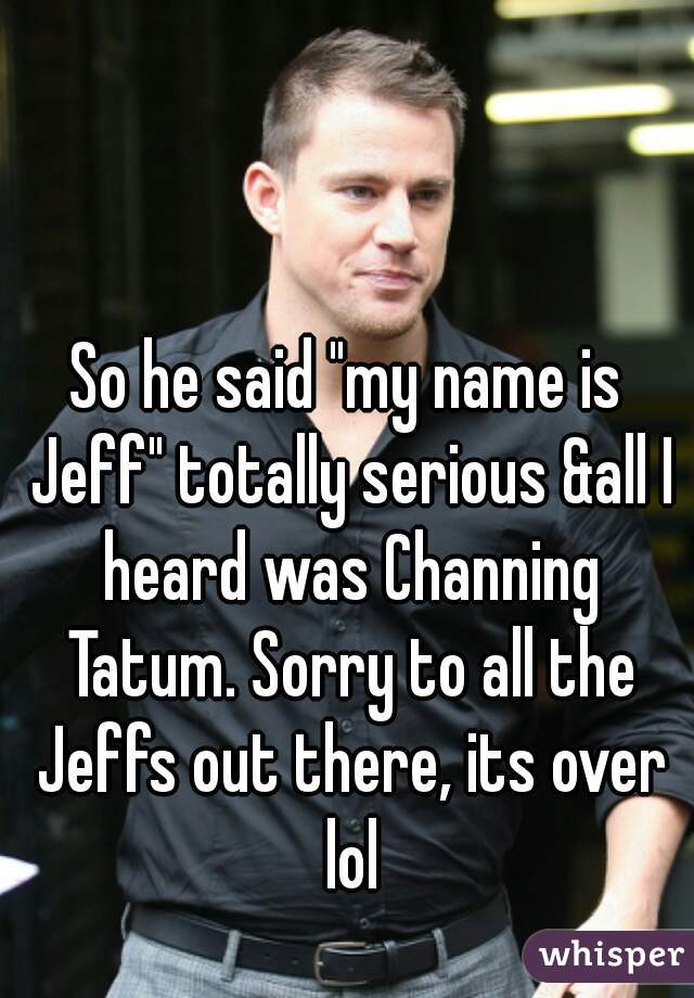 So he said "my name is Jeff" totally serious &all I heard was Channing Tatum. Sorry to all the Jeffs out there, its over lol