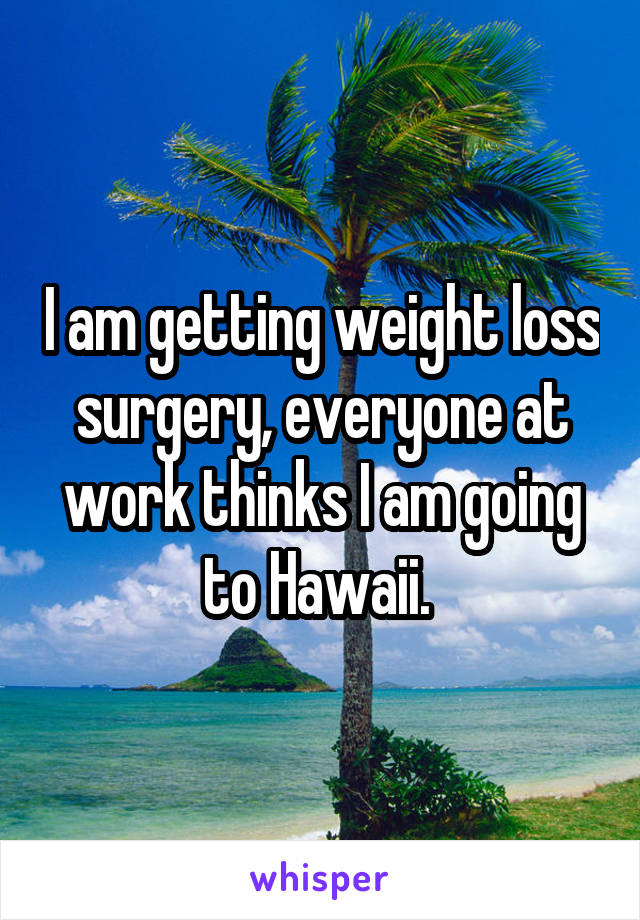 I am getting weight loss surgery, everyone at work thinks I am going to Hawaii. 