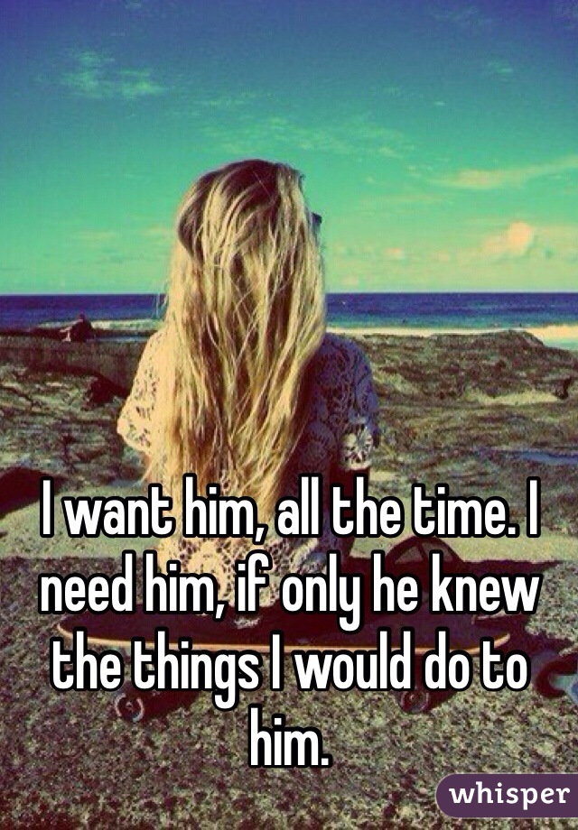 I want him, all the time. I need him, if only he knew the things I would do to him. 