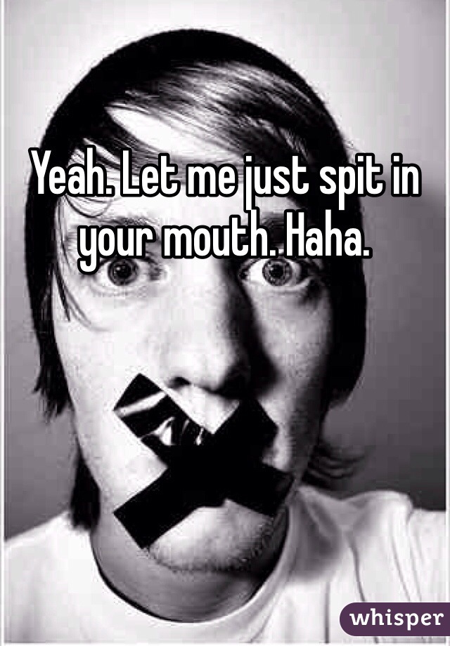 Yeah. Let me just spit in your mouth. Haha. 