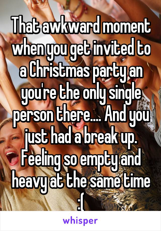 That awkward moment when you get invited to a Christmas party an you're the only single person there.... And you just had a break up. Feeling so empty and heavy at the same time :(