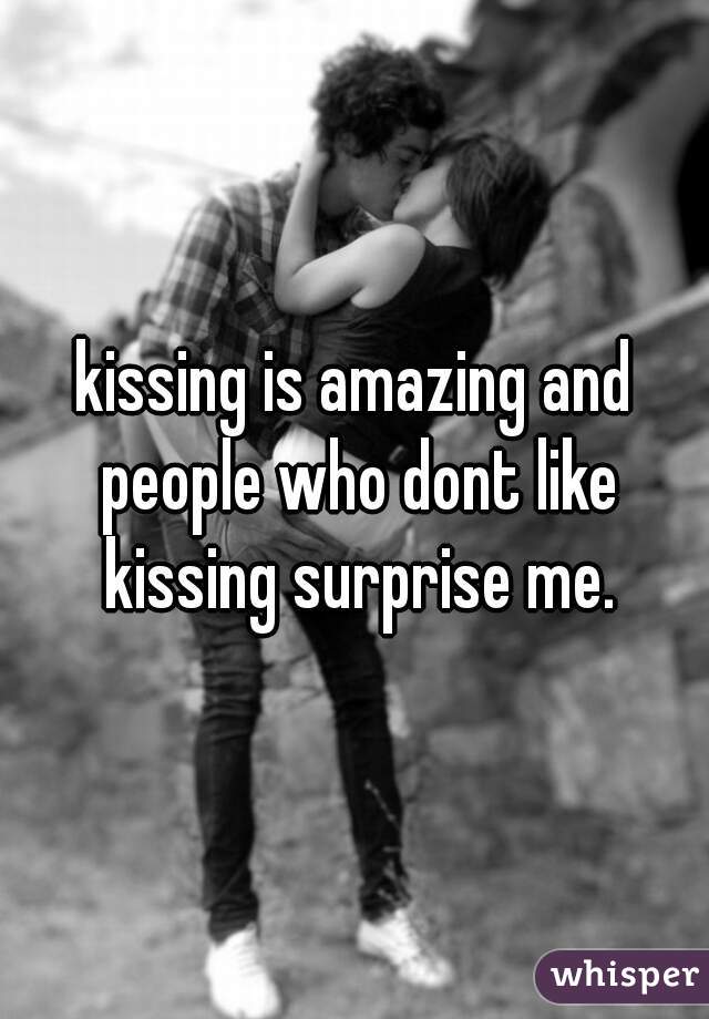 kissing is amazing and people who dont like kissing surprise me.