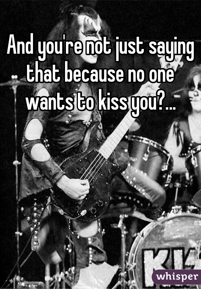 And you're not just saying that because no one wants to kiss you?...