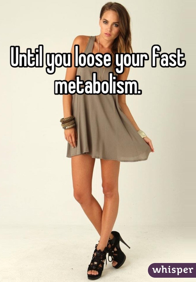 Until you loose your fast metabolism.