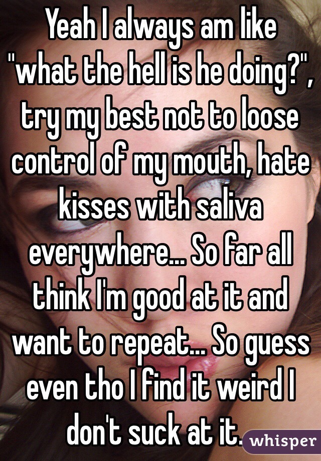 Yeah I always am like "what the hell is he doing?", try my best not to loose control of my mouth, hate kisses with saliva everywhere... So far all think I'm good at it and want to repeat... So guess even tho I find it weird I don't suck at it...