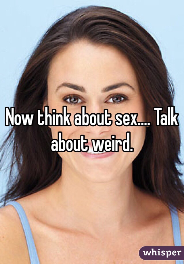 Now think about sex.... Talk about weird.