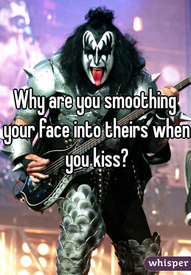 Why are you smoothing your face into theirs when you kiss?