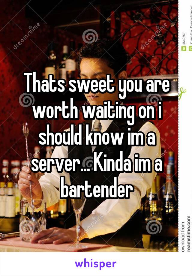 Thats sweet you are worth waiting on i should know im a server... Kinda im a bartender