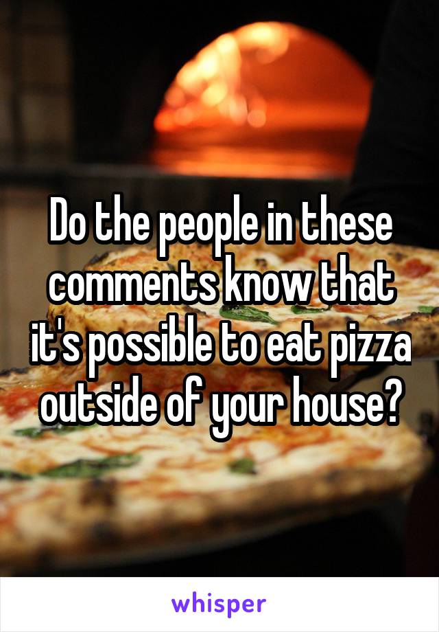 Do the people in these comments know that it's possible to eat pizza outside of your house?