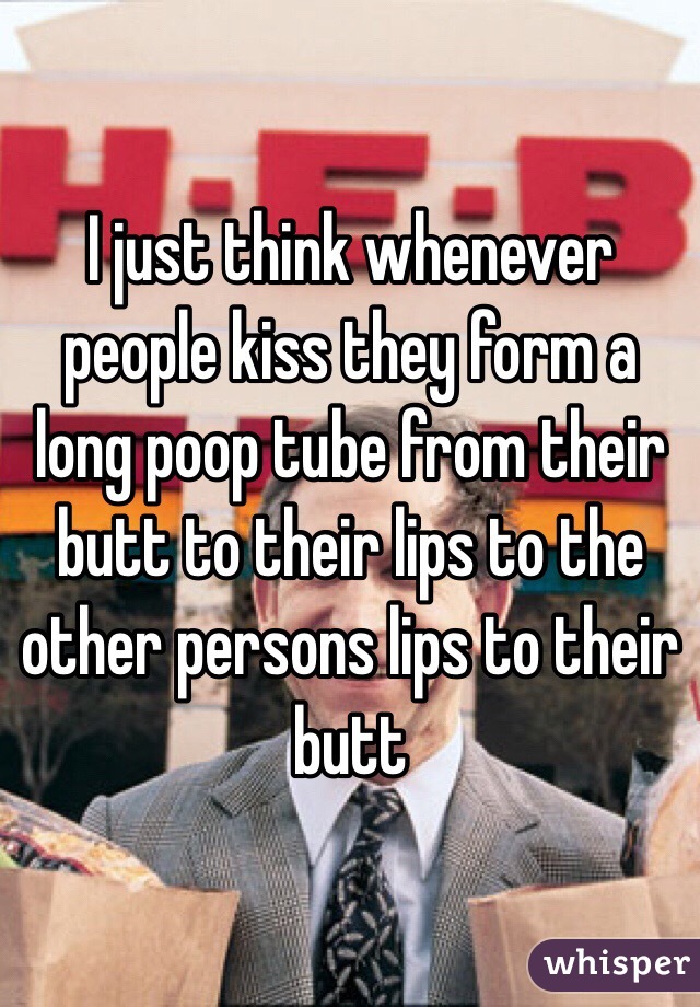 I just think whenever people kiss they form a long poop tube from their butt to their lips to the other persons lips to their butt