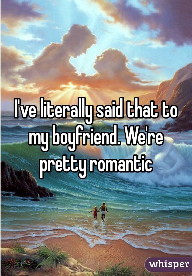 I've literally said that to my boyfriend. We're pretty romantic