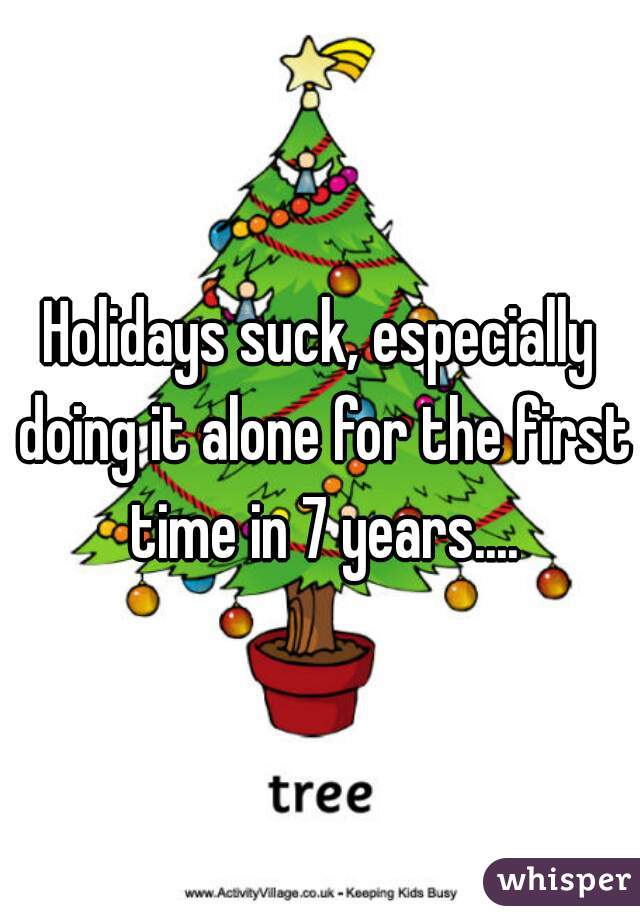 Holidays suck, especially doing it alone for the first time in 7 years....