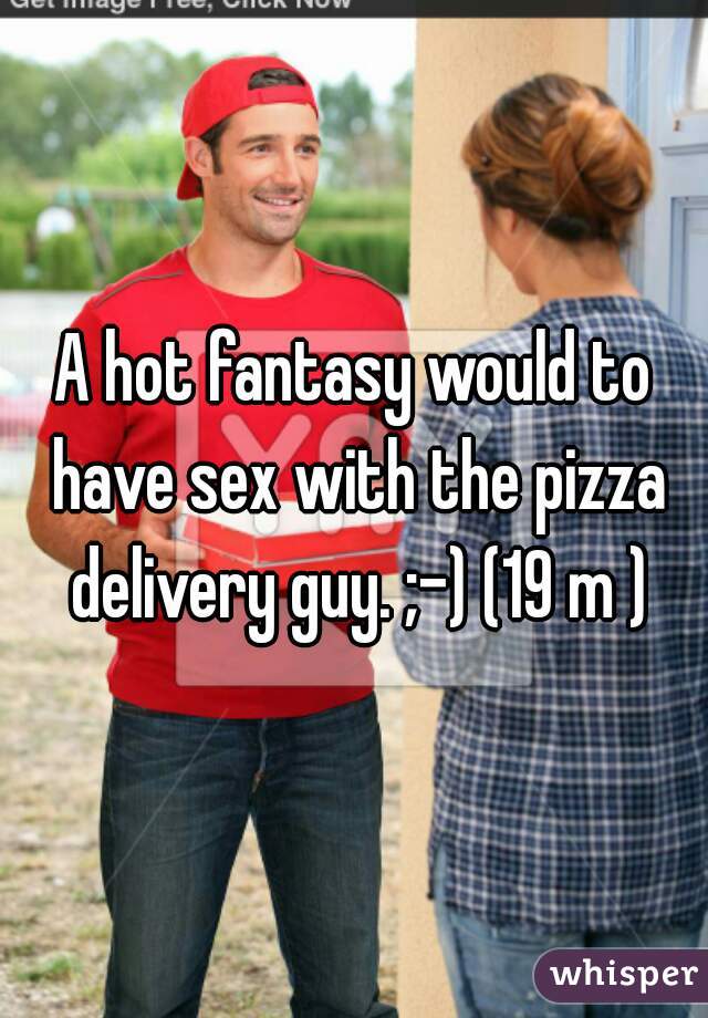 A hot fantasy would to have sex with the pizza delivery guy. ;-) (19 m )