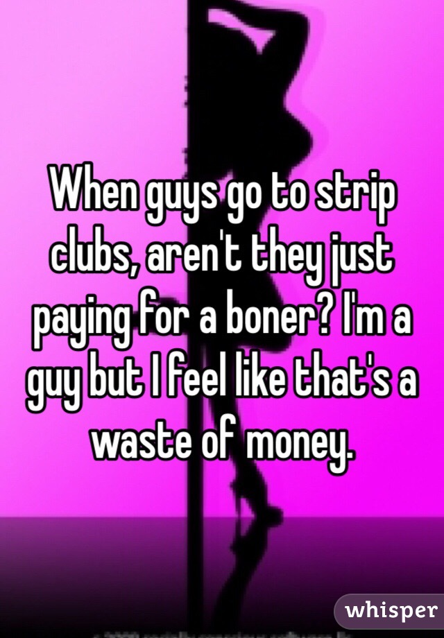 When guys go to strip clubs, aren't they just paying for a boner? I'm a guy but I feel like that's a waste of money.