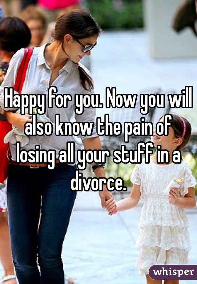 Happy for you. Now you will also know the pain of losing all your stuff in a divorce. 