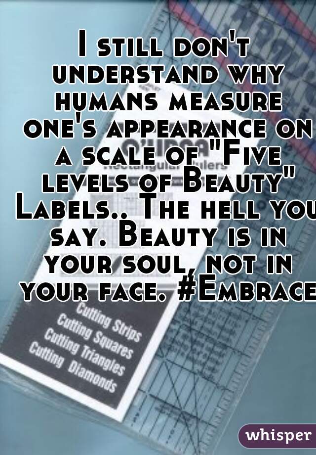 I still don't understand why humans measure one's appearance on a scale of "Five levels of Beauty" Labels.. The hell you say. Beauty is in your soul, not in your face. #Embrace