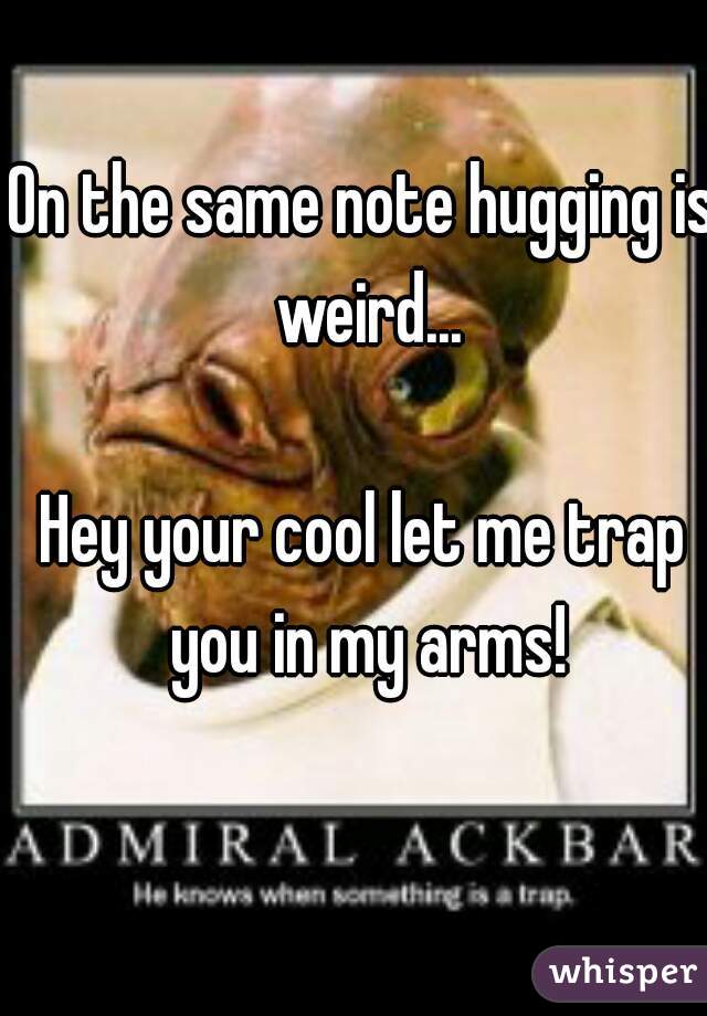 On the same note hugging is weird...

Hey your cool let me trap you in my arms!