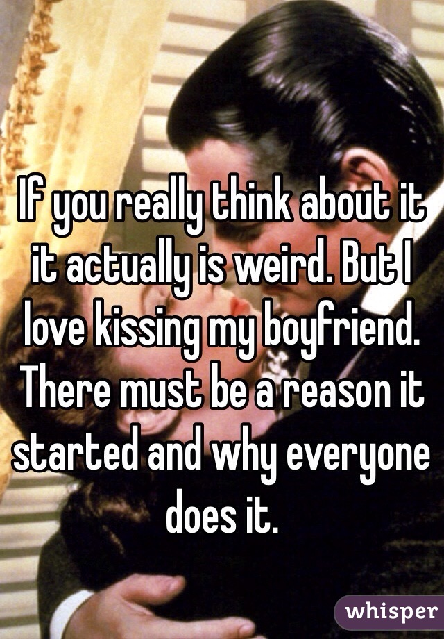 If you really think about it it actually is weird. But I love kissing my boyfriend. There must be a reason it started and why everyone does it.