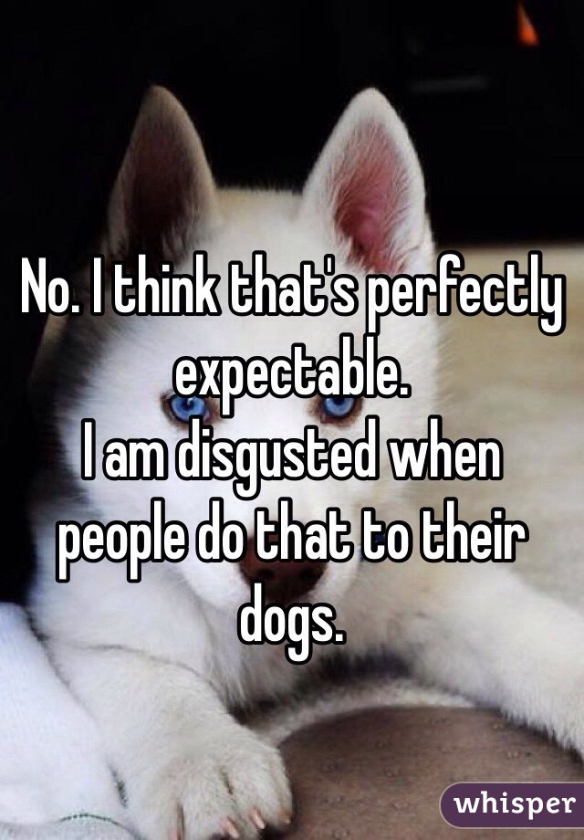 No. I think that's perfectly expectable.
I am disgusted when people do that to their dogs.