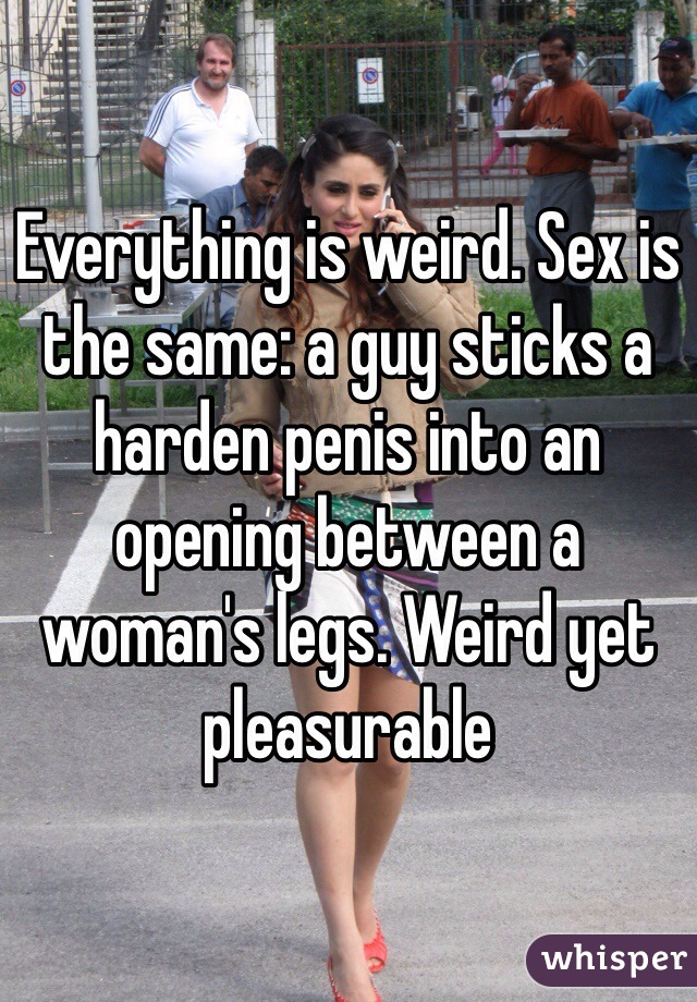 Everything is weird. Sex is the same: a guy sticks a harden penis into an opening between a woman's legs. Weird yet pleasurable