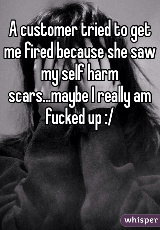 A customer tried to get me fired because she saw my self harm scars...maybe I really am fucked up :/