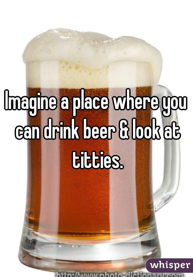 Imagine a place where you can drink beer & look at titties.