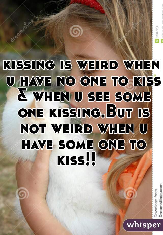 kissing is weird when u have no one to kiss & when u see some one kissing.But is not weird when u have some one to kiss!!   
