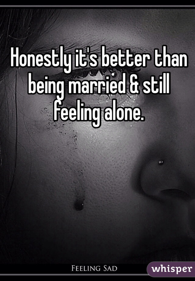 Honestly it's better than being married & still feeling alone. 
