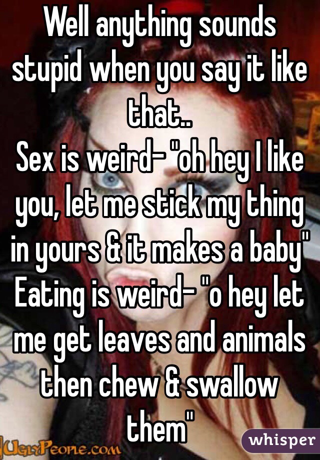 Well anything sounds stupid when you say it like that.. 
Sex is weird- "oh hey I like you, let me stick my thing in yours & it makes a baby"
Eating is weird- "o hey let me get leaves and animals then chew & swallow them"