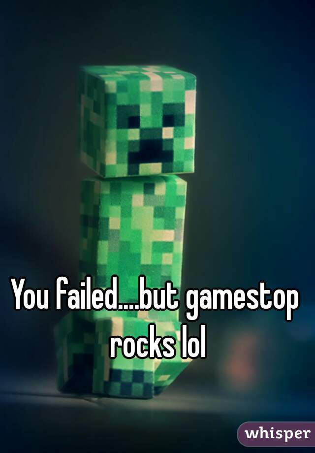 You failed....but gamestop rocks lol
